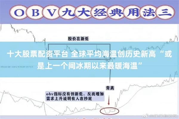 十大股票配资平台 全球平均海温创历史新高 “或是上一个间冰期以来最暖海温”