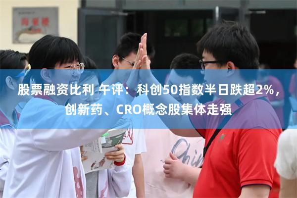 股票融资比利 午评：科创50指数半日跌超2%，创新药、CRO概念股集体走强
