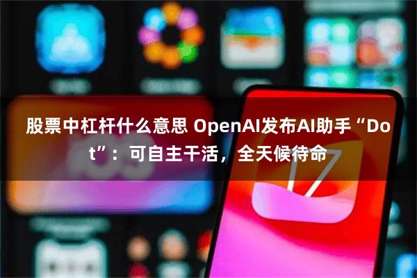 股票中杠杆什么意思 OpenAI发布AI助手“Dot”：可自主干活，全天候待命