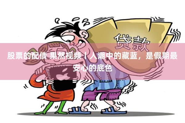 股票的配债 果然视频丨人潮中的藏蓝，是假期最安心的底色