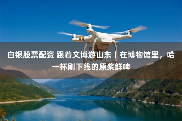 白银股票配资 跟着文博游山东丨在博物馆里，哈一杯刚下线的原浆鲜啤