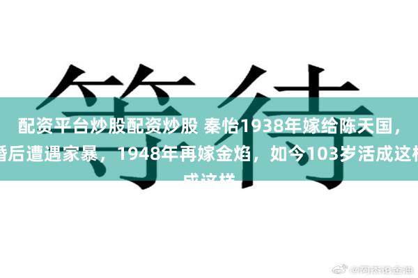 配资平台炒股配资炒股 秦怡1938年嫁给陈天国，婚后遭遇家暴，1948年再嫁金焰，如今103岁活成这样