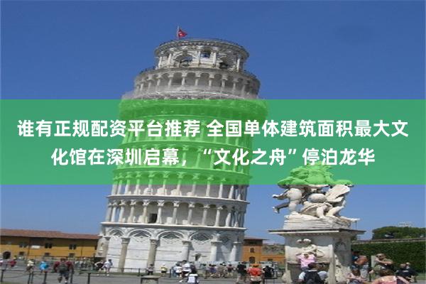 谁有正规配资平台推荐 全国单体建筑面积最大文化馆在深圳启幕，“文化之舟”停泊龙华