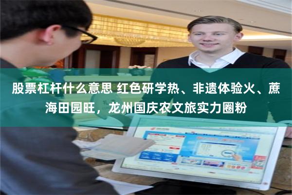 股票杠杆什么意思 红色研学热、非遗体验火、蔗海田园旺，龙州国庆农文旅实力圈粉