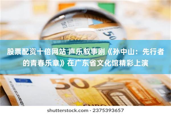 股票配资十倍网站 声乐叙事剧《孙中山：先行者的青春乐章》在广东省文化馆精彩上演