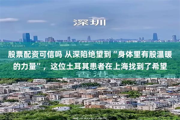 股票配资可信吗 从深陷绝望到“身体里有股温暖的力量”，这位土耳其患者在上海找到了希望