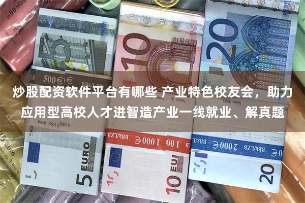 炒股配资软件平台有哪些 产业特色校友会，助力应用型高校人才进智造产业一线就业、解真题