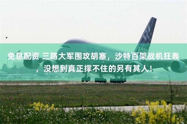 免息配资 三路大军围攻胡塞，沙特百架战机狂轰，没想到真正撑不住的另有其人！