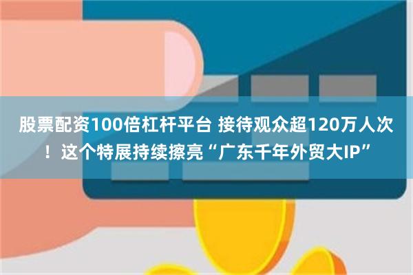 股票配资100倍杠杆平台 接待观众超120万人次！这个特展持续擦亮“广东千年外贸大IP”