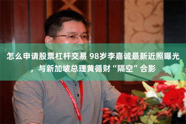 怎么申请股票杠杆交易 98岁李嘉诚最新近照曝光，与新加坡总理黄循财“隔空”合影