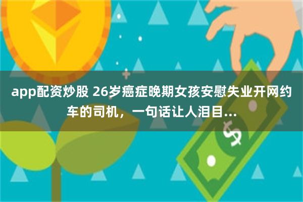 app配资炒股 26岁癌症晚期女孩安慰失业开网约车的司机，一句话让人泪目...