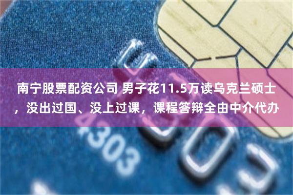 南宁股票配资公司 男子花11.5万读乌克兰硕士，没出过国、没上过课，课程答辩全由中介代办