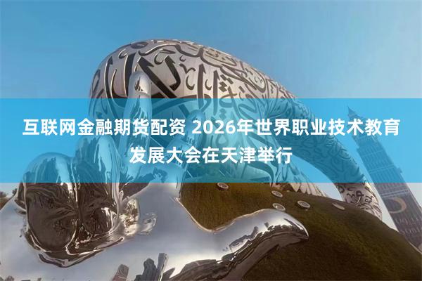 互联网金融期货配资 2026年世界职业技术教育发展大会在天津举行