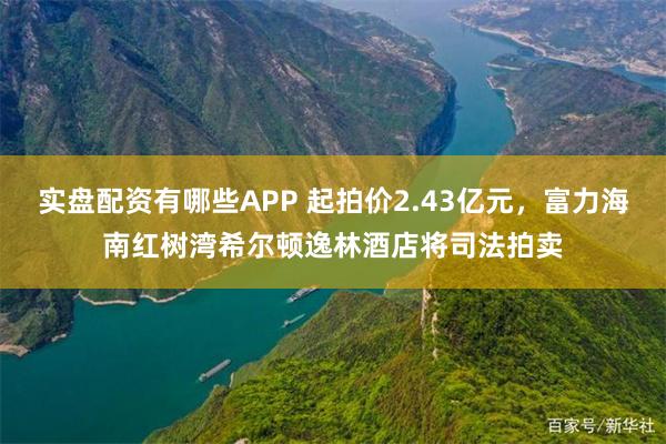 实盘配资有哪些APP 起拍价2.43亿元，富力海南红树湾希尔顿逸林酒店将司法拍卖